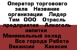 Оператор торгововго зала › Название организации ­ Лидер Тим, ООО › Отрасль предприятия ­ Алкоголь, напитки › Минимальный оклад ­ 26 000 - Все города Работа » Вакансии   . Хакасия респ.,Саяногорск г.